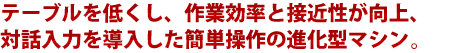 テーブルを低くし、作業効率と接近性が向上、対話入力を導入した簡単操作の進化型マシン。