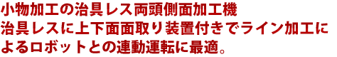 小物加工の治具レス両頭側面加工機 治具レスに上下面面取り装置付きでライン加工によるロボットとの連動運転に最適