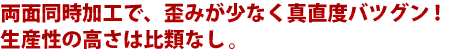 両面同時加工で、歪みが少なく真直度バツグン！生産性の高さは比類なし。